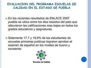 EVALUACION DEL PROGRAMA ESCUELAS DE
   CALIDAD EN EL ESTADO DE PUEBLA


   En los recientes resultados de ENLACE 2007
    puebla se ubico entre los diez estados del país que
    obtuvieron las calificaciones mas bajas en todos los
    grados educativos y asignaturas.

   Solamente 17.7 y 19.9% de los estudiantes de
    escuelas primarias publicas lograron aprobar el
    examen de español en los niveles de bueno y
    excelente.
 