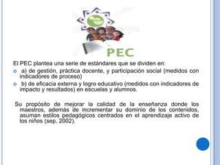 El PEC plantea una serie de estándares que se dividen en:
 a) de gestión, práctica docente, y participación social (medidos con
   indicadores de proceso)
 b) de eficacia externa y logro educativo (medidos con indicadores de
   impacto y resultados) en escuelas y alumnos.

Su propósito de mejorar la calidad de la enseñanza donde los
 maestros, además de incrementar su dominio de los contenidos,
 asuman estilos pedagógicos centrados en el aprendizaje activo de
 los niños (sep, 2002).
 