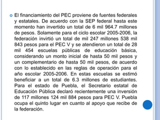    El financiamiento del PEC proviene de fuentes federales
    y estatales. De acuerdo con la SEP federal hasta este
    momento han invertido un total de 6 mil 964.7 millones
    de pesos. Solamente para el ciclo escolar 2005-2006, la
    federación invirtió un total de mil 247 millones 538 mil
    843 pesos para el PEC V y se atendieron un total de 28
    mil 454 escuelas públicas de educación básica,
    considerando un monto inicial de hasta 50 mil pesos y
    un complementario de hasta 50 mil pesos, de acuerdo
    con lo establecido en las reglas de operación para el
    año escolar 2005-2006. En estas escuelas se estimó
    beneficiar a un total de 6.3 millones de estudiantes.
    Para el estado de Puebla, el Secretario estatal de
    Educación Pública declaró recientemente una inversión
    de 117 millones 124 mil 884 pesos para PEC V. Puebla
    ocupa el quinto lugar en cuanto al apoyo que recibe de
    la federación.
 