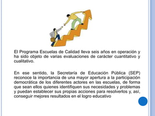 El Programa Escuelas de Calidad lleva seis años en operación y
ha sido objeto de varias evaluaciones de carácter cuantitativo y
cualitativo.

En ese sentido, la Secretaría de Educación Pública (SEP)
reconoce la importancia de una mayor apertura a la participación
democrática de los diferentes actores en las escuelas, de forma
que sean ellos quienes identifiquen sus necesidades y problemas
y puedan establecer sus propias acciones para resolverlos y, así,
conseguir mejores resultados en el logro educativo
 