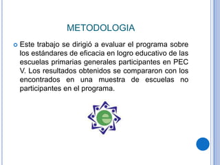 METODOLOGIA
   Este trabajo se dirigió a evaluar el programa sobre
    los estándares de eficacia en logro educativo de las
    escuelas primarias generales participantes en PEC
    V. Los resultados obtenidos se compararon con los
    encontrados en una muestra de escuelas no
    participantes en el programa.
 