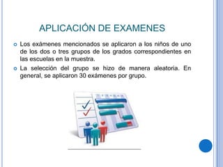 APLICACIÓN DE EXAMENES
   Los exámenes mencionados se aplicaron a los niños de uno
    de los dos o tres grupos de los grados correspondientes en
    las escuelas en la muestra.
   La selección del grupo se hizo de manera aleatoria. En
    general, se aplicaron 30 exámenes por grupo.
 