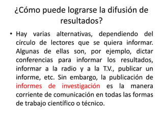 ¿Cómo puede lograrse la difusión de
resultados?
• Hay varias alternativas, dependiendo del
círculo de lectores que se quiera informar.
Algunas de ellas son, por ejemplo, dictar
conferencias para informar los resultados,
informar a la radio y a la T.V., publicar un
informe, etc. Sin embargo, la publicación de
informes de investigación es la manera
corriente de comunicación en todas las formas
de trabajo científico o técnico.
 