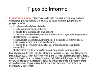 Tipos de Informe
• El informe de avance. El propósito de este documento es informar a la
institución patrocinadora y al centro de investigación que genera el
proyecto sobre:
– El trabajo realizado hasta la fecha.
– El trabajo que aún falta por hacer.
– El estado de la investigación (evaluación).
– Las necesidades de tiempo, retardos o demoras en la ejecución del proyecto,
debidamente justificados.
– Los resultados alcanzados, justificándolos o indicando las razones por las
cuales los resultados son o no satisfactorios.
– El monto de los recursos empleados y el propósito para el cual fueron
empleados.
– Replanteamiento de recursos (si hubiera necesidad y lugar para ello).
• La elaboración de este tipo de informe es valiosa para el investigador por
su carácter evaluativo. También lo es para las instituciones patrocinadoras,
ya que a través de él tienen una visión del estado del proyecto. De hecho,
muchas instituciones patrocinadoras lo exigen (cuando el proyecto dura
del orden de un año o más) y tienen instrucciones propias sobre su
estructura y contenido.
 