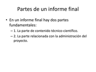 Partes de un informe final
• En un informe final hay dos partes
fundamentales:
– 1. La parte de contenido técnico-científico.
– 2. La parte relacionada con la administración del
proyecto.
 