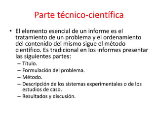 Parte técnico-científica
• El elemento esencial de un informe es el
tratamiento de un problema y el ordenamiento
del contenido del mismo sigue el método
científico. Es tradicional en los informes presentar
las siguientes partes:
– Título.
– Formulación del problema.
– Método.
– Descripción de los sistemas experimentales o de los
estudios de caso.
– Resultados y discusión.
 