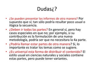 Dudas¿?
• ¿Se pueden presentar los informes de otra manera? Por
supuesto que sí; tan sólo podría resultar poco usual o
ilógica la secuencia.
• ¿Deben ir todas las partes? En general sí, pero hay
casos especiales en que no; por ejemplo, si su
contribución es la formulación de una nueva
metodología, podría ser que no necesitara la 4a parte.
• ¿Podría llamar estar partes de otra manera? Sí, lo
importante es tratar los temas como se sugiere.
• ¿Es universal esta forma de distribuir el contenido? El
estilo usual en ciencias naturales y sociales contiene
estas partes, pero puede tener variantes.
 