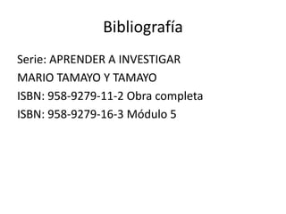 Bibliografía
Serie: APRENDER A INVESTIGAR
MARIO TAMAYO Y TAMAYO
ISBN: 958-9279-11-2 Obra completa
ISBN: 958-9279-16-3 Módulo 5
 