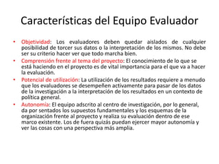 Características del Equipo Evaluador
• Objetividad: Los evaluadores deben quedar aislados de cualquier
posibilidad de torcer sus datos o la interpretación de los mismos. No debe
ser su criterio hacer ver que todo marcha bien.
• Comprensión frente al tema del proyecto: El conocimiento de lo que se
está haciendo en el proyecto es de vital importancia para el que va a hacer
la evaluación.
• Potencial de utilización: La utilización de los resultados requiere a menudo
que los evaluadores se desempeñen activamente para pasar de los datos
de la investigación a la interpretación de los resultados en un contexto de
política general.
• Autonomía: El equipo adscrito al centro de investigación, por lo general,
da por sentados los supuestos fundamentales y los esquemas de la
organización frente al proyecto y realiza su evaluación dentro de ese
marco existente. Los de fuera quizás puedan ejercer mayor autonomía y
ver las cosas con una perspectiva más amplia.
 