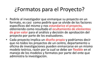 ¿Formatos para el Proyecto?
• Pedirle al investigador que enmarque su proyecto en un
formato, es casi como pedirle que se olvide de los factores
específicos del mismo y nos estandarice el proyecto,
obteniendo como resultado el ocultamiento de elementos
de gran valor para el análisis y decisión de aprobación del
proyecto por parte de los evaluadores.
• Cada proyecto implica un diseño propio y podríamos decir
que no todos los proyectos de un centro, departamento u
oficina de investigaciones pueden enmarcarse en un mismo
modelo teórico, razón por la cual se debe ser flexible en el
manejo de los modelos y formatos por parte del ente que
administra la investigación.
 