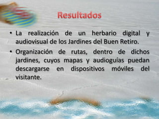 • La realización de un herbario digital y
audiovisual de los Jardines del Buen Retiro.
• Organización de rutas, dentro de dichos
jardines, cuyos mapas y audioguías puedan
descargarse en dispositivos móviles del
visitante.
 