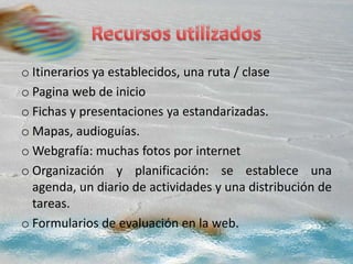 o Itinerarios ya establecidos, una ruta / clase
o Pagina web de inicio
o Fichas y presentaciones ya estandarizadas.
o Mapas, audioguías.
o Webgrafía: muchas fotos por internet
o Organización y planificación: se establece una
agenda, un diario de actividades y una distribución de
tareas.
o Formularios de evaluación en la web.
 