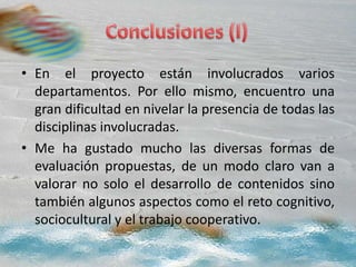 • En el proyecto están involucrados varios
departamentos. Por ello mismo, encuentro una
gran dificultad en nivelar la presencia de todas las
disciplinas involucradas.
• Me ha gustado mucho las diversas formas de
evaluación propuestas, de un modo claro van a
valorar no solo el desarrollo de contenidos sino
también algunos aspectos como el reto cognitivo,
sociocultural y el trabajo cooperativo.
 