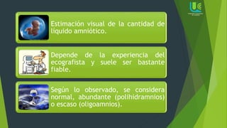Estimación visual de la cantidad de
líquido amniótico.
Depende de la experiencia del
ecografista y suele ser bastante
fiable.
Según lo observado, se considera
normal, abundante (polihidramnios)
o escaso (oligoamnios).
 