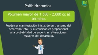 Polihidramnios
Volumen mayor de 1,500 – 2,000 cc al
término.
Puede ser manifestación inicial de un trastorno del
desarrollo fetal, y su cantidad es proporcional
a la probabilidad de encontrar alteraciones
mayores del desarrollo.
 