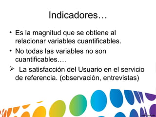 Indicadores…
• Es la magnitud que se obtiene al
relacionar variables cuantificables.
• No todas las variables no son
cuantificables….
 La satisfacción del Usuario en el servicio
de referencia. (observación, entrevistas)
 