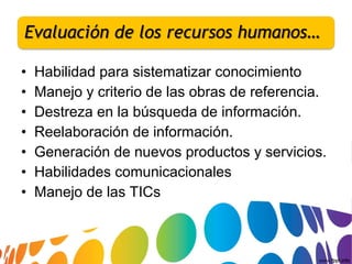 • Habilidad para sistematizar conocimiento
• Manejo y criterio de las obras de referencia.
• Destreza en la búsqueda de información.
• Reelaboración de información.
• Generación de nuevos productos y servicios.
• Habilidades comunicacionales
• Manejo de las TICs
 