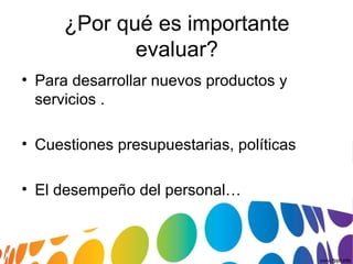 ¿Por qué es importante
evaluar?
• Para desarrollar nuevos productos y
servicios .
• Cuestiones presupuestarias, políticas
• El desempeño del personal…
 