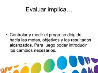 • Controlar y medir el progreso dirigido
hacia las metas, objetivos y los resultados
alcanzados. Para luego poder introducir
los cambios necesarios..
Evaluar implica…
 