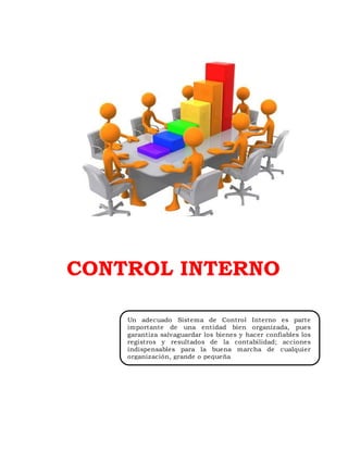 CONTROL INTERNO
Un adecuado Sistema de Control Interno es parte
importante de una entidad bien organizada, pues
garantiza salvaguardar los bienes y hacer confiables los
registros y resultados de la contabilidad; acciones
indispensables para la buena marcha de cualquier
organización, grande o pequeña
 