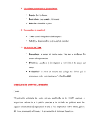 3. De acuerdo al momento en que se realiza:
 Previo.- Previo al gasto
 Perceptivo o concurrente.- Al instante
 Posterior.- Posterior al gasto
4. De acuerdo a la magnitud:
 Total.- control integral de toda la empresa
 Selectivo.- direccionado a un área, partida o unidad
5. De acuerdo a COSO:
 Preventivos.- se ponen en marcha para evitar que se produzcan los
errores e irregularidades.
 Detectivos.- Ayudan a la investigación y corrección de las causas del
riesgo.
 Correctivos.- se ponen en marcha para corregir los errores que se
encontraron en los controles internos”. (Ron Silva, 2012)
MODELOS DE CONTROL INTERNO
COSO I
“Organización voluntaria del sector privado, establecida en los EEUU, dedicada a
proporcionar orientación a la gestión ejecutiva y las entidades de gobierno sobre los
aspectos fundamentales de organización de este, la ética empresarial, control interno, gestión
del riesgo empresarial, el fraude, y la presentación de informes financieros.
 