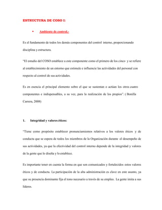 ESTRUCTURA DE COSO I:
 Ambiente de control.-
Es el fundamento de todos los demás componentes del control interno, proporcionando
disciplina y estructura.
“El estudio del COSO establece a este componente como el primero de los cinco y se refiere
al establecimiento de un entorno que estimule e influencie las actividades del personal con
respecto al control de sus actividades.
Es en esencia el principal elemento sobre el que se sustentan o actúan los otros cuatro
componentes e indispensables, a su vez, para la realización de los propios”. ( Bonilla
Carrera, 2008)
1. Integridad y valores éticos:
“Tiene como propósito establecer pronunciamientos relativos a los valores éticos y de
conducta que se espera de todos los miembros de la Organización durante el desempeño de
sus actividades, ya que la efectividad del control interno depende de la integridad y valores
de la gente que lo diseña y lo establece.
Es importante tener en cuenta la forma en que son comunicados y fortalecidos estos valores
éticos y de conducta. La participación de la alta administración es clave en este asunto, ya
que su presencia dominante fija el tono necesario a través de su empleo. La gente imita a sus
líderes.
 