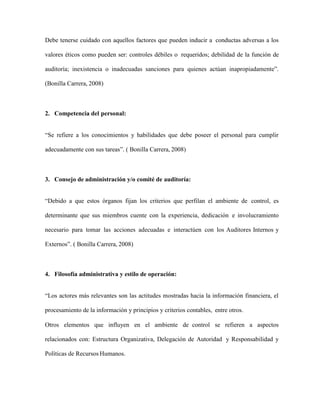 Debe tenerse cuidado con aquellos factores que pueden inducir a conductas adversas a los
valores éticos como pueden ser: controles débiles o requeridos; debilidad de la función de
auditoría; inexistencia o inadecuadas sanciones para quienes actúan inapropiadamente”.
(Bonilla Carrera, 2008)
2. Competencia del personal:
“Se refiere a los conocimientos y habilidades que debe poseer el personal para cumplir
adecuadamente con sus tareas”. ( Bonilla Carrera, 2008)
3. Consejo de administración y/o comité de auditoría:
“Debido a que estos órganos fijan los criterios que perfilan el ambiente de control, es
determinante que sus miembros cuente con la experiencia, dedicación e involucramiento
necesario para tomar las acciones adecuadas e interactúen con los Auditores Internos y
Externos”. ( Bonilla Carrera, 2008)
4. Filosofía administrativa y estilo de operación:
“Los actores más relevantes son las actitudes mostradas hacia la información financiera, el
procesamiento de la información y principios y criterios contables, entre otros.
Otros elementos que influyen en el ambiente de control se refieren a aspectos
relacionados con: Estructura Organizativa, Delegación de Autoridad y Responsabilidad y
Políticas de Recursos Humanos.
 