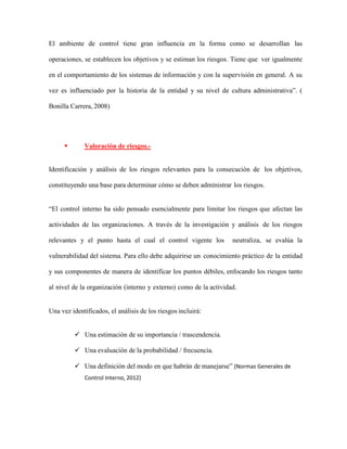 El ambiente de control tiene gran influencia en la forma como se desarrollan las
operaciones, se establecen los objetivos y se estiman los riesgos. Tiene que ver igualmente
en el comportamiento de los sistemas de información y con la supervisión en general. A su
vez es influenciado por la historia de la entidad y su nivel de cultura administrativa”. (
Bonilla Carrera, 2008)
 Valoración de riesgos.-
Identificación y análisis de los riesgos relevantes para la consecución de los objetivos,
constituyendo una base para determinar cómo se deben administrar los riesgos.
“El control interno ha sido pensado esencialmente para limitar los riesgos que afectan las
actividades de las organizaciones. A través de la investigación y análisis de los riesgos
relevantes y el punto hasta el cual el control vigente los neutraliza, se evalúa la
vulnerabilidad del sistema. Para ello debe adquirirse un conocimiento práctico de la entidad
y sus componentes de manera de identificar los puntos débiles, enfocando los riesgos tanto
al nivel de la organización (interno y externo) como de la actividad.
Una vez identificados, el análisis de los riesgos incluirá:
 Una estimación de su importancia / trascendencia.
 Una evaluación de la probabilidad / frecuencia.
 Una definición del modo en que habrán de manejarse” (Normas Generales de
Control Interno, 2012)
 