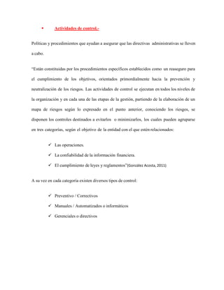  Actividades de control.-
Políticas y procedimientos que ayudan a asegurar que las directivas administrativas se lleven
a cabo.
“Están constituidas por los procedimientos específicos establecidos como un reaseguro para
el cumplimiento de los objetivos, orientados primordialmente hacia la prevención y
neutralización de los riesgos. Las actividades de control se ejecutan en todos los niveles de
la organización y en cada una de las etapas de la gestión, partiendo de la elaboración de un
mapa de riesgos según lo expresado en el punto anterior, conociendo los riesgos, se
disponen los controles destinados a evitarlos o minimizarlos, los cuales pueden agruparse
en tres categorías, según el objetivo de la entidad con el que estén relacionados:
 Las operaciones.
 La confiabilidad de la información financiera.
 El cumplimiento de leyes y reglamentos”(González Acosta, 2011)
A su vez en cada categoría existen diversos tipos de control:
 Preventivo / Correctivos
 Manuales / Automatizados o informáticos
 Gerenciales o directivos
 