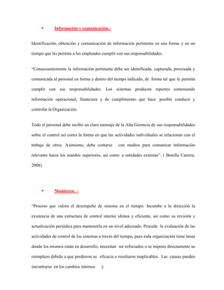  Información y comunicación.-
Identificación, obtención y comunicación de información pertinente en una forma y en un
tiempo que les permita a los empleados cumplir con sus responsabilidades.
“Consecuentemente la información pertinente debe ser identificada, capturada, procesada y
comunicada al personal en forma y dentro del tiempo indicado, de forma tal que le permita
cumplir con sus responsabilidades. Los sistemas producen reportes conteniendo
información operacional, financiera y de cumplimiento que hace posible conducir y
controlar la Organización.
Todo el personal debe recibir un claro mensaje de la Alta Gerencia de sus responsabilidades
sobre el control así como la forma en que las actividades individuales se relacionan con el
trabajo de otros. Asimismo, debe contarse con medios para comunicar información
relevante hacia los mandos superiores, así como a entidades externas”. ( Bonilla Carrera,
2008)
 Monitoreo. –
“Proceso que valora el desempeño de sistema en el tiempo. Incumbe a la dirección la
existencia de una estructura de control interno idónea y eficiente, así como su revisión y
actualización periódica para mantenerla en un nivel adecuado. Procede la evaluación de las
actividades de control de los sistemas a través del tiempo, pues toda organización tiene áreas
donde los mismos están en desarrollo, necesitan ser reforzados o se impone directamente su
reemplazo debido a que perdieron su eficacia o resultaron inaplicables. Las causas pueden
encontrarse en los cambios internos y
 