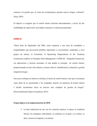 externos a la gestión que, al variar las circunstancias, generan nuevos riesgos a afrontar”.
(Sosa, 2007)
El objetivo es asegurar que el control interno funciona adecuadamente, a través de dos
modalidades de supervisión: actividades continuas o evaluacionespuntuales.
COSO II
“Hacia fines de Septiembre del 2004, como respuesta a una serie de escándalos, e
irregularidades que provocaron pérdidas importantes a inversionistas, empleados y otros
grupos de interés, el Committee of Sponsoring Organizations of the Treadway
Commission, publicó el Enterprise Risk Management ( COSO II) - Integrated Framework,
sus aplicaciones y técnicas asociadas, el cual amplía el concepto de control interno,
proporcionando un foco más robusto y extenso sobre la identificación, evaluación y gestión
integral de riesgos.
Este nuevo enfoque no intenta ni sustituye el marco de control interno, sino que lo incorpora
como parte de él, permitiendo a las compañías mejorar sus prácticas de control interno
o decidir encaminarse hacia un proceso más completo de gestión de riesgos”.
(PricewaterhouseCoopers Consultores, 2013)
Etapas lógicas en la implementación de ERM
 La base tradicional de esto son los controles internos, el apoyo en Auditoría
Interna, los mitigantes individuales, la confianza en la gente y la cultura; es
decir, conozco la empresa y su entorno.
 