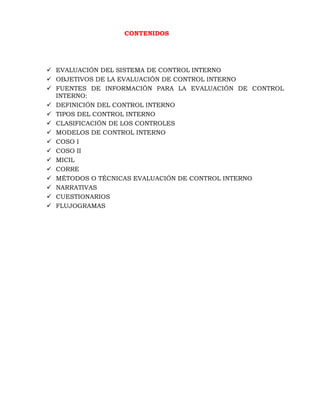 CONTENIDOS
 EVALUACIÓN DEL SISTEMA DE CONTROL INTERNO
 OBJETIVOS DE LA EVALUACIÓN DE CONTROL INTERNO
 FUENTES DE INFORMACIÓN PARA LA EVALUACIÓN DE CONTROL
INTERNO:
 DEFINICIÓN DEL CONTROL INTERNO
 TIPOS DEL CONTROL INTERNO
 CLASIFICACIÓN DE LOS CONTROLES
 MODELOS DE CONTROL INTERNO
 COSO I
 COSO II
 MICIL
 CORRE
 MÉTODOS O TÉCNICAS EVALUACIÓN DE CONTROL INTERNO
 NARRATIVAS
 CUESTIONARIOS
 FLUJOGRAMAS
 