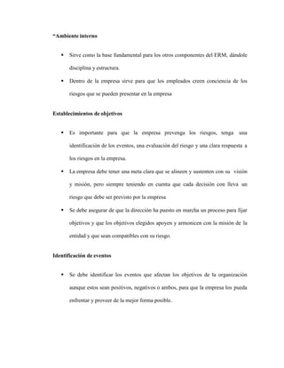“Ambiente interno
 Sirve como la base fundamental para los otros componentes del ERM, dándole
disciplina y estructura.
 Dentro de la empresa sirve para que los empleados creen conciencia de los
riesgos que se pueden presentar en la empresa
Establecimientos de objetivos
 Es importante para que la empresa prevenga los riesgos, tenga una
identificación de los eventos, una evaluación del riesgo y una clara respuesta a
los riesgos en la empresa.
 La empresa debe tener una meta clara que se alineen y sustenten con su visión
y misión, pero siempre teniendo en cuenta que cada decisión con lleva un
riesgo que debe ser previsto por la empresa
 Se debe asegurar de que la dirección ha puesto en marcha un proceso para fijar
objetivos y que los objetivos elegidos apoyen y armonicen con la misión de la
entidad y que sean compatibles con su riesgo.
Identificación de eventos
 Se debe identificar los eventos que afectan los objetivos de la organización
aunque estos sean positivos, negativos o ambos, para que la empresa los pueda
enfrentar y proveer de la mejor forma posible.
 