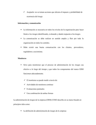  Aceptarlo: no se toman acciones que afecten el impacto y probabilidad de
ocurrencia del riesgo.
Información y comunicación
 La información es necesaria en todos los niveles de la organización para hacer
frente a los riesgos identificando, evaluando y dando respuesta a los riesgos.
 La comunicación se debe realizar en sentido amplio y fluir por toda la
organización en todos los sentidos.
 Debe existir una buena comunicación con los clientes, proveedores,
reguladores y accionistas.
Monitoreo
 Sirve para monitorear que el proceso de administración de los riesgos sea
efectivo a lo largo del tiempo y que todos los componentes del marco ERM
funcionen adecuadamente.
 El monitoreo se puede medir a través de:
 Actividades de monitoreo continuo
 Evaluaciones puntuales
 Una combinación de ambas formas
La administración de riesgos de la empresa (ERM) COSO describe en su marco basado en
principios tales como:
 La definición de administración de riesgos de la empresa
 