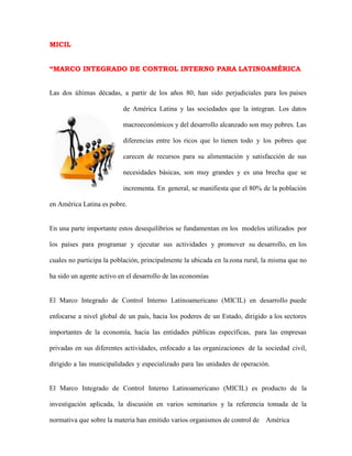 MICIL
“MARCO INTEGRADO DE CONTROL INTERNO PARA LATINOAMÉRICA
Las dos últimas décadas, a partir de los años 80, han sido perjudiciales para los países
de América Latina y las sociedades que la integran. Los datos
macroeconómicos y del desarrollo alcanzado son muy pobres. Las
diferencias entre los ricos que lo tienen todo y los pobres que
carecen de recursos para su alimentación y satisfacción de sus
necesidades básicas, son muy grandes y es una brecha que se
incrementa. En general, se manifiesta que el 80% de la población
en América Latina es pobre.
En una parte importante estos desequilibrios se fundamentan en los modelos utilizados por
los países para programar y ejecutar sus actividades y promover su desarrollo, en los
cuales no participa la población, principalmente la ubicada en lazona rural, la misma que no
ha sido un agente activo en el desarrollo de las economías
El Marco Integrado de Control Interno Latinoamericano (MICIL) en desarrollo puede
enfocarse a nivel global de un país, hacia los poderes de un Estado, dirigido a los sectores
importantes de la economía, hacia las entidades públicas específicas, para las empresas
privadas en sus diferentes actividades, enfocado a las organizaciones de la sociedad civil,
dirigido a las municipalidades y especializado para las unidades de operación.
El Marco Integrado de Control Interno Latinoamericano (MICIL) es producto de la
investigación aplicada, la discusión en varios seminarios y la referencia tomada de la
normativa que sobre la materia han emitido varios organismos de control de América
 