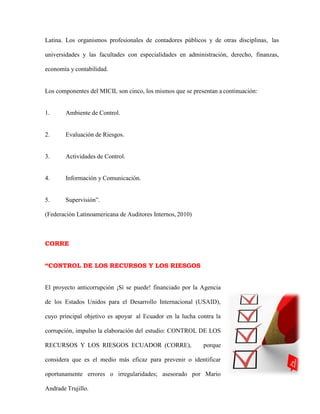 Latina. Los organismos profesionales de contadores públicos y de otras disciplinas, las
universidades y las facultades con especialidades en administración, derecho, finanzas,
economía y contabilidad.
Los componentes del MICIL son cinco, los mismos que se presentan a continuación:
1. Ambiente de Control.
2. Evaluación de Riesgos.
3. Actividades de Control.
4. Información y Comunicación.
5. Supervisión”.
(Federación Latinoamericana de Auditores Internos, 2010)
CORRE
“CONTROL DE LOS RECURSOS Y LOS RIESGOS
El proyecto anticorrupción ¡Sí se puede! financiado por la Agencia
de los Estados Unidos para el Desarrollo Internacional (USAID),
cuyo principal objetivo es apoyar al Ecuador en la lucha contra la
corrupción, impulso la elaboración del estudio: CONTROL DE LOS
RECURSOS Y LOS RIESGOS ECUADOR (CORRE), porque
considera que es el medio más eficaz para prevenir o identificar
oportunamente errores o irregularidades; asesorado por Mario
Andrade Trujillo.
 