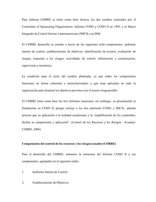 Para elaborar CORRE se tomó como base técnica, los dos estudios realizados por el
Committee of Sponsoring Organizations: Informe COSO y COSO II en 1992; y el Marco
Integrado de Control Interno Latinoamericano (MICIL) en 2004.
El CORRE desarrolla su estudio a través de los siguientes ocho componentes: ambiente
interno de control, establecimiento de objetivos, identificación de eventos, evaluación de
riesgos, respuesta a los riesgos, actividades de control, información y comunicación,
supervisión y monitoreo.
La condición para el éxito del modelo planteado, es que todos los componentes
funcionen en forma coherente e interrelacionados y que sean aplicados en toda la
organización para alcanzar los objetivos previstos con el menor riesgo posible.
El CORRE toma como base los tres informes enunciaos; sin embargo, su presentación se
fundamenta en COSO II, porque incluye a los dos anteriores COSO y MICIL, además
procura que su aplicación a la realidad ecuatoriana y la simplificación de los contenidos,
facilite su comprensión y aplicación”. (Control de los Recursos y los Riesgos - Ecuador-
CORRE, 2006)
Componentes del control de los recursos y los riesgos-ecuador(CORRE)
Para el desarrollo del CORRE, tomamos la estructura del Informe COSO II y sus
componentes, agrupados en el siguiente orden:
1. Ambiente Interno de Control
2. Establecimiento de Objetivos
 