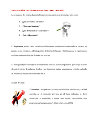 EVALUACIÓN DEL SISTEMA DE CONTROL INTERNO
La evaluación del sistema de control interno sirve para resolver preguntas, tales como:
1. ¿Qué problemas tenemos?
2. ¿Cómo van las cosas?
3. ¿Qué decisiones se van a tomar?
4. ¿Qué está pasando?
El diagnóstico precisa cómo está el control interno en un momento determinado en un área, un
proceso o una operación. Además permite definir las fortalezas y debilidades de la organización
mediante una cuantificación de todos susrecursos.
El principal objetivo es separar al componente auditado en subcomponentes para luego evaluar
el control interno de cada uno de ellos y así determinar cuáles ameritan una revisión profunda
en procura de mejorar en cuanto a las 5 E´s.
Estas 5 E’s son:
Economía.-“Uso oportuno de los recursos idóneos en cantidad y calidad
correctas en el momento previsto, en el lugar indicado, es decir
adquisición o producción al menor costo posible, con relación a los
programas de la organización”. (Saavedra López, 2006)
 