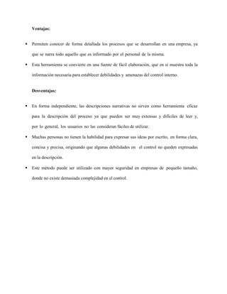 Ventajas:
 Permiten conocer de forma detallada los procesos que se desarrollan en una empresa, ya
que se narra todo aquello que es informado por el personal de la misma.
 Esta herramienta se convierte en una fuente de fácil elaboración, que en si muestra toda la
información necesaria para establecer debilidades y amenazas del control interno.
Desventajas:
 En forma independiente, las descripciones narrativas no sirven como herramienta eficaz
para la descripción del proceso ya que pueden ser muy extensas y difíciles de leer y,
por lo general, los usuarios no las consideran fáciles de utilizar.
 Muchas personas no tienen la habilidad para expresar sus ideas por escrito, en forma clara,
concisa y precisa, originando que algunas debilidades en el control no queden expresadas
en la descripción.
 Este método puede ser utilizado con mayor seguridad en empresas de pequeño tamaño,
donde no existe demasiada complejidad en el control.
 