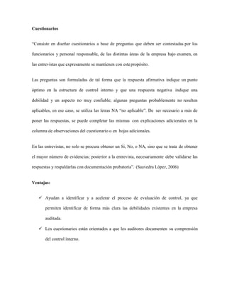 Cuestionarios
“Consiste en diseñar cuestionarios a base de preguntas que deben ser contestadas por los
funcionarios y personal responsable, de las distintas áreas de la empresa bajo examen, en
las entrevistas que expresamente se mantienen con estepropósito.
Las preguntas son formuladas de tal forma que la respuesta afirmativa indique un punto
óptimo en la estructura de control interno y que una respuesta negativa indique una
debilidad y un aspecto no muy confiable; algunas preguntas probablemente no resulten
aplicables, en ese caso, se utiliza las letras NA “no aplicable”. De ser necesario a más de
poner las respuestas, se puede completar las mismas con explicaciones adicionales en la
columna de observaciones del cuestionario o en hojas adicionales.
En las entrevistas, no solo se procura obtener un Si, No, o NA, sino que se trata de obtener
el mayor número de evidencias; posterior a la entrevista, necesariamente debe validarse las
respuestas y respaldarlas con documentación probatoria”. (Saavedra López, 2006)
Ventajas:
 Ayudan a identificar y a acelerar el proceso de evaluación de control, ya que
permiten identificar de forma más clara las debilidades existentes en la empresa
auditada.
 Los cuestionarios están orientados a que los auditores documenten su comprensión
del control interno.
 