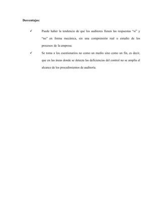Desventajas:
 Puede haber la tendencia de que los auditores llenen las respuestas “si” y
“no” en forma mecánica, sin una comprensión real o estudio de los
procesos de la empresa.
 Se toma a los cuestionarios no como un medio sino como un fin, es decir,
que en las áreas donde se detecta las deficiencias del control no se amplía el
alcance de los procedimientos de auditoría.
 