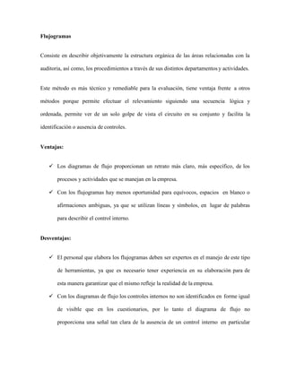 Flujogramas
Consiste en describir objetivamente la estructura orgánica de las áreas relacionadas con la
auditoria, así como, los procedimientos a través de sus distintos departamentos y actividades.
Este método es más técnico y remediable para la evaluación, tiene ventaja frente a otros
métodos porque permite efectuar el relevamiento siguiendo una secuencia lógica y
ordenada, permite ver de un solo golpe de vista el circuito en su conjunto y facilita la
identificación o ausencia de controles.
Ventajas:
 Los diagramas de flujo proporcionan un retrato más claro, más específico, de los
procesos y actividades que se manejan en la empresa.
 Con los flujogramas hay menos oportunidad para equívocos, espacios en blanco o
afirmaciones ambiguas, ya que se utilizan líneas y símbolos, en lugar de palabras
para describir el control interno.
Desventajas:
 El personal que elabora los flujogramas deben ser expertos en el manejo de este tipo
de herramientas, ya que es necesario tener experiencia en su elaboración para de
esta manera garantizar que el mismo refleje la realidad de la empresa.
 Con los diagramas de flujo los controles internos no son identificados en forme igual
de visible que en los cuestionarios, por lo tanto el diagrama de flujo no
proporciona una señal tan clara de la ausencia de un control interno en particular
 