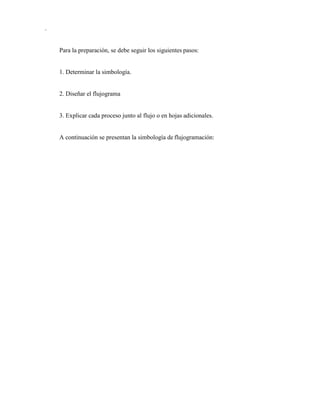 .
Para la preparación, se debe seguir los siguientes pasos:
1. Determinar la simbología.
2. Diseñar el flujograma
3. Explicar cada proceso junto al flujo o en hojas adicionales.
A continuación se presentan la simbología de flujogramación:
 