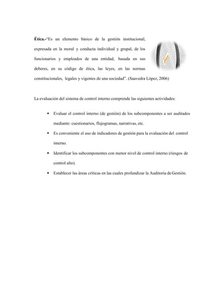 Ética.-“Es un elemento básico de la gestión institucional,
expresada en la moral y conducta individual y grupal, de los
funcionarios y empleados de una entidad, basada en sus
deberes, en su código de ética, las leyes, en las normas
constitucionales, legales y vigentes de una sociedad”. (Saavedra López, 2006)
La evaluación del sistema de control interno comprende las siguientes actividades:
 Evaluar el control interno (de gestión) de los subcomponentes a ser auditados
mediante: cuestionarios, flujogramas, narrativas, etc.
 Es conveniente el uso de indicadores de gestión para la evaluación del control
interno.
 Identificar los subcomponentes con menor nivel de control interno (riesgos de
control alto).
 Establecer las áreas críticas en las cuales profundizar la Auditoría de Gestión.
 