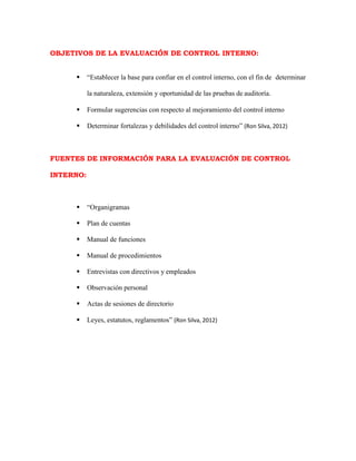 OBJETIVOS DE LA EVALUACIÓN DE CONTROL INTERNO:
 “Establecer la base para confiar en el control interno, con el fin de determinar
la naturaleza, extensión y oportunidad de las pruebas de auditoría.
 Formular sugerencias con respecto al mejoramiento del control interno
 Determinar fortalezas y debilidades del control interno” (Ron Silva, 2012)
FUENTES DE INFORMACIÓN PARA LA EVALUACIÓN DE CONTROL
INTERNO:
 “Organigramas
 Plan de cuentas
 Manual de funciones
 Manual de procedimientos
 Entrevistas con directivos y empleados
 Observación personal
 Actas de sesiones de directorio
 Leyes, estatutos, reglamentos” (Ron Silva, 2012)
 