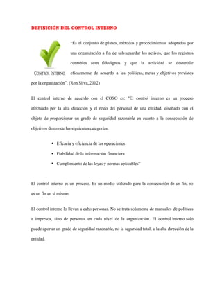 DEFINICIÓN DEL CONTROL INTERNO
“Es el conjunto de planes, métodos y procedimientos adoptados por
una organización a fin de salvaguardar los activos, que los registros
contables sean fidedignos y que la actividad se desarrolle
eficazmente de acuerdo a las políticas, metas y objetivos previstos
por la organización”. (Ron Silva, 2012)
El control interno de acuerdo con el COSO es: "El control interno es un proceso
efectuado por la alta dirección y el resto del personal de una entidad, diseñado con el
objeto de proporcionar un grado de seguridad razonable en cuanto a la consecución de
objetivos dentro de las siguientes categorías:
 Eficacia y eficiencia de las operaciones
 Fiabilidad de la información financiera
 Cumplimiento de las leyes y normas aplicables”
El control interno es un proceso. Es un medio utilizado para la consecución de un fin, no
es un fin en sí mismo.
El control interno lo llevan a cabo personas. No se trata solamente de manuales de políticas
e impresos, sino de personas en cada nivel de la organización. El control interno sólo
puede aportar un grado de seguridad razonable, no la seguridad total, a la alta dirección de la
entidad.
 