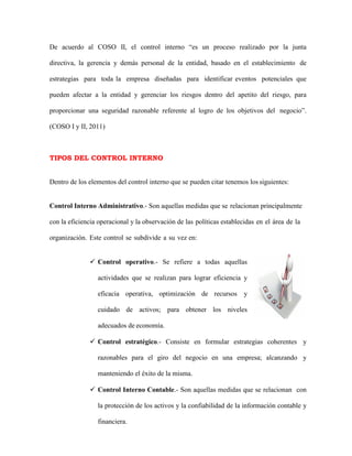De acuerdo al COSO II, el control interno “es un proceso realizado por la junta
directiva, la gerencia y demás personal de la entidad, basado en el establecimiento de
estrategias para toda la empresa diseñadas para identificar eventos potenciales que
pueden afectar a la entidad y gerenciar los riesgos dentro del apetito del riesgo, para
proporcionar una seguridad razonable referente al logro de los objetivos del negocio”.
(COSO I y II, 2011)
TIPOS DEL CONTROL INTERNO
Dentro de los elementos del control interno que se pueden citar tenemos los siguientes:
Control Interno Administrativo.- Son aquellas medidas que se relacionan principalmente
con la eficiencia operacional y la observación de las políticas establecidas en el área de la
organización. Este control se subdivide a su vez en:
 Control operativo.- Se refiere a todas aquellas
actividades que se realizan para lograr eficiencia y
eficacia operativa, optimización de recursos y
cuidado de activos; para obtener los niveles
adecuados de economía.
 Control estratégico.- Consiste en formular estrategias coherentes y
razonables para el giro del negocio en una empresa; alcanzando y
manteniendo el éxito de la misma.
 Control Interno Contable.- Son aquellas medidas que se relacionan con
la protección de los activos y la confiabilidad de la información contable y
financiera.
 
