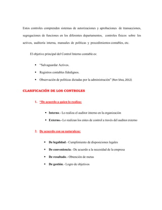 Estos controles comprenden sistemas de autorizaciones y aprobaciones de transacciones,
segregaciones de funciones en los diferentes departamentos, controles físicos sobre los
activos, auditoría interna, manuales de políticas y procedimientos contables, etc.
El objetivo principal del Control Interno contable es:
 “Salvaguardar Activos.
 Registros contables fidedignos.
 Observación de políticas dictadas por la administración” (Ron Silva, 2012)
CLASIFICACIÓN DE LOS CONTROLES
1. “De acuerdo a quien lo realiza:
 Interno.- Lo realiza el auditor interno en la organización
 Externo.- Lo realizan los entes de control a través del auditor externo
2. De acuerdo con su naturaleza:
 De legalidad.- Cumplimiento de disposiciones legales
 De conveniencia.- De acuerdo a la necesidad de la empresa
 De resultado.- Obtención de metas
 De gestión.- Logro de objetivos
 