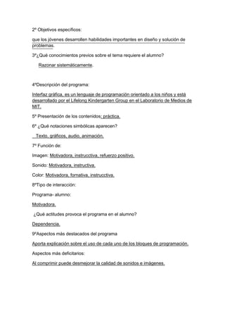 2º Objetivos específicos:
que los jóvenes desarrollen habilidades importantes en diseño y solución de
problemas.
3º¿Qué conocimientos previos sobre el tema requiere el alumno?
Razonar sistemáticamente.
4ºDescripción del programa:
Interfaz gráfica, es un lenguaje de programación orientado a los niños y está
desarrollado por el Lifelong Kindergarten Group en el Laboratorio de Medios de
MIT.
5º Presentación de los contenidos: práctica.
6º ¿Qué notaciones simbólicas aparecen?
Texto, gráficos, audio, animación.
7º Función de:
Imagen: Motivadora, instrucctiva, refuerzo positivo.
Sonido: Motivadora, instructiva.
Color: Motivadora, fornativa, instrucctiva.
8ºTipo de interacción:
Programa- alumno:
Motivadora.
¿Qué actitudes provoca el programa en el alumno?
Dependencia.
9ºAspectos más destacados del programa
Aporta explicación sobre el uso de cada uno de los bloques de programación.
Aspectos más deficitarios:
Al comprimir puede desmejorar la calidad de sonidos e imágenes.
 
