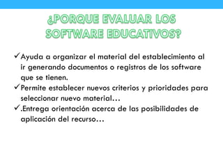 Ayuda a organizar el material del establecimiento al
ir generando documentos o registros de los software
que se tienen.
Permite establecer nuevos criterios y prioridades para
seleccionar nuevo material…
.Entrega orientación acerca de las posibilidades de
aplicación del recurso…
 